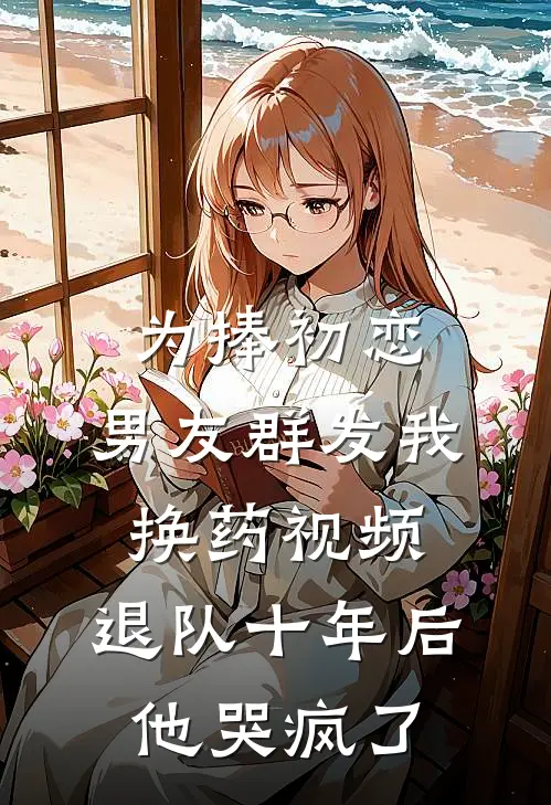 为捧初恋，男友群发我换药视频，退队十年后他哭疯了