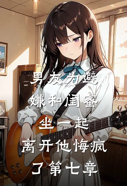 男友为避嫌和闺蜜坐一起，离开他悔疯了第七章