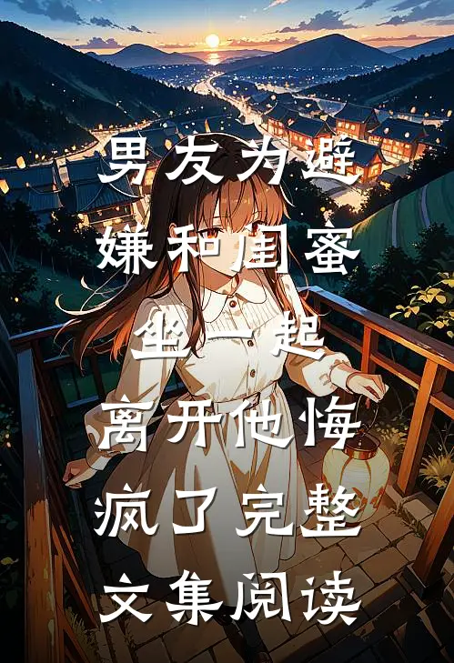 男友为避嫌和闺蜜坐一起，离开他悔疯了完整文集阅读