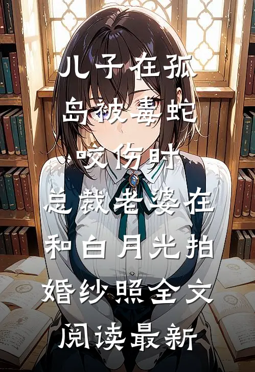 儿子在孤岛被毒蛇咬伤时，总裁老婆在和白月光拍婚纱照全文阅读最新