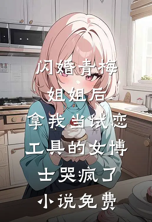 闪婚青梅姐姐后，拿我当试恋工具的女博士哭疯了。小说免费