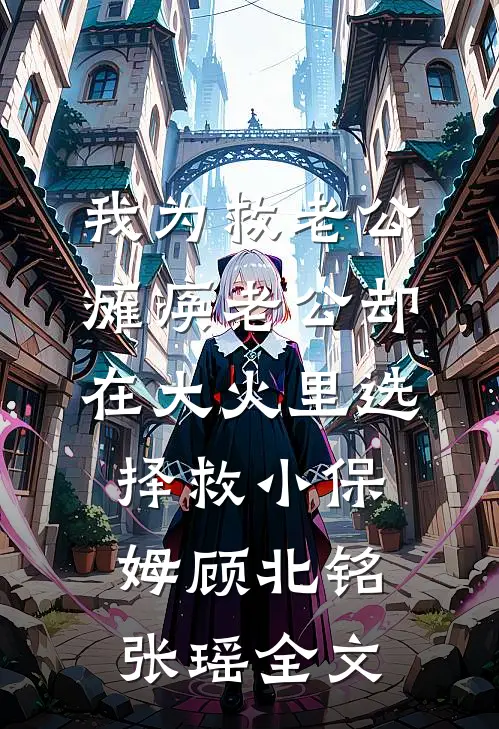 我为救老公瘫痪老公却在大火里选择救小保姆顾北铭张瑶全文