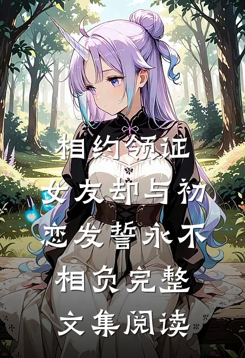 相约领证，女友却与初恋发誓永不相负完整文集阅读