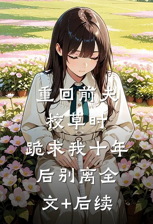 重回前夫校草时，跪求我十年后别离全文+后续