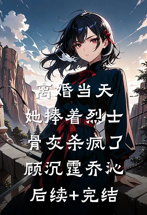 离婚当天，她捧着烈士骨灰杀疯了顾沉霆乔沁后续+完结