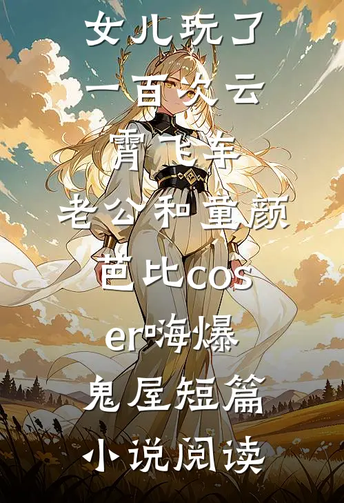 女儿玩了一百次云霄飞车，老公和童颜芭比coser嗨爆鬼屋短篇小说阅读
