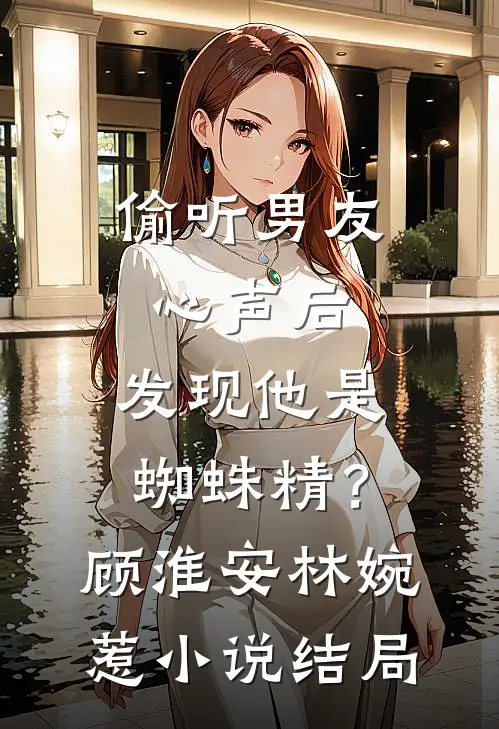 偷听男友心声后，发现他是蜘蛛精？顾淮安林婉惹小说结局