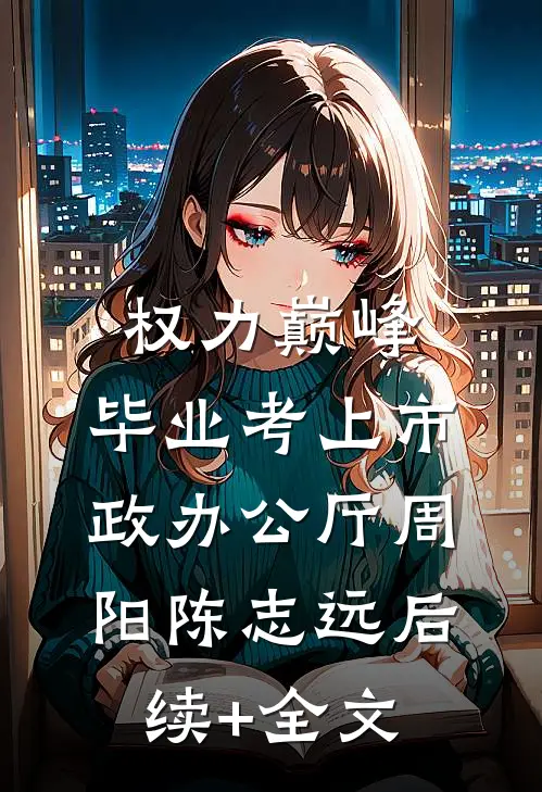 权力巅峰：毕业考上市政办公厅周阳陈志远后续+全文