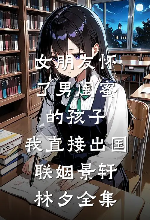 女朋友怀了男闺蜜的孩子，我直接出国联姻景轩林夕全集