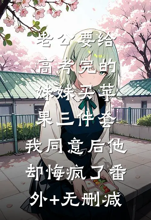 老公要给高考完的妹妹买苹果三件套，我同意后他却悔疯了番外+无删减