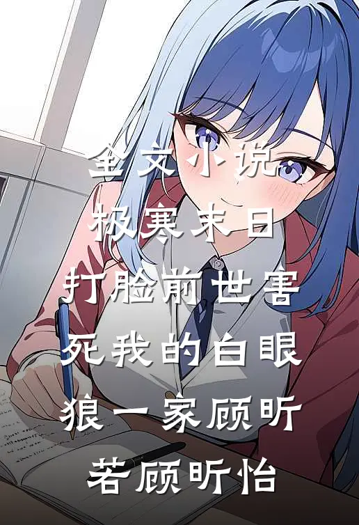 全文小说极寒末日，打脸前世害死我的白眼狼一家顾昕若顾昕怡