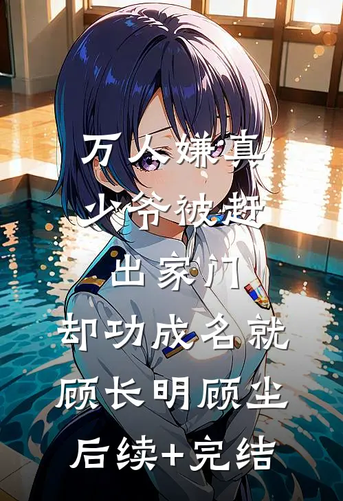 万人嫌真少爷被赶出家门，却功成名就顾长明顾尘后续+完结