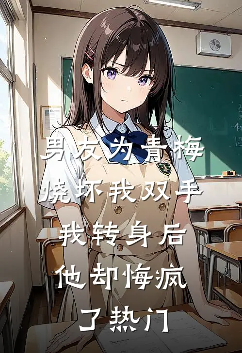 男友为青梅烧坏我双手，我转身后他却悔疯了热门