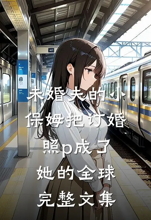 未婚夫的小保姆把订婚照p成了她的全球完整文集