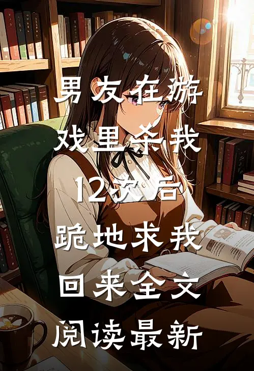 男友在游戏里杀我12次后，跪地求我回来全文阅读最新