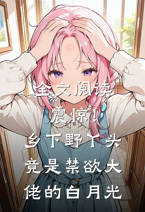 全文阅读震惊！乡下野丫头竟是禁欲大佬的白月光