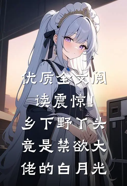 优质全文阅读震惊！乡下野丫头竟是禁欲大佬的白月光