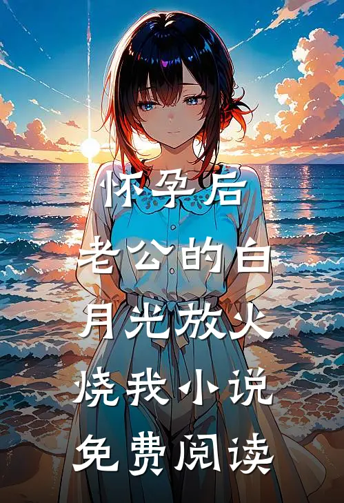 怀孕后，老公的白月光放火烧我小说免费阅读